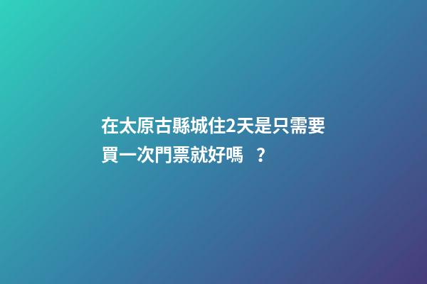 在太原古縣城住2天是只需要買一次門票就好嗎？